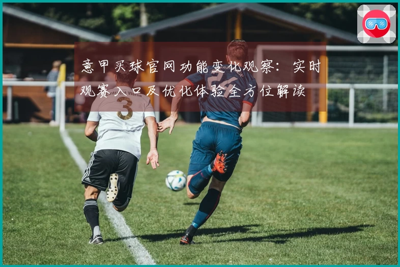 意甲买球官网功能变化观察：实时观赛入口及优化体验全方位解读